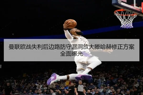 曼联欧战失利后边路防守漏洞放大滕哈赫修正方案全面曝光